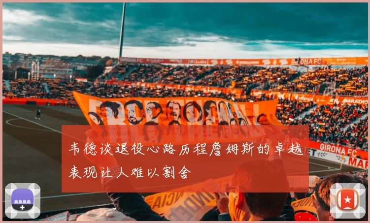 韦德谈退役心路历程詹姆斯的卓越表现让人难以割舍