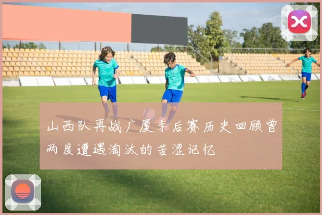 山西队再战广厦季后赛历史回顾曾两度遭遇淘汰的苦涩记忆