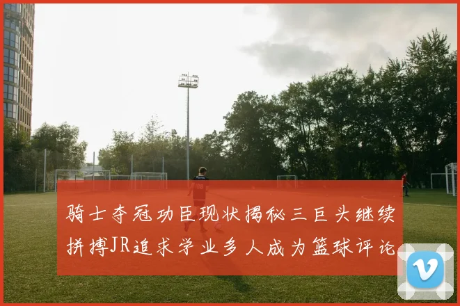 骑士夺冠功臣现状揭秘三巨头继续拼搏JR追求学业多人成为篮球评论员