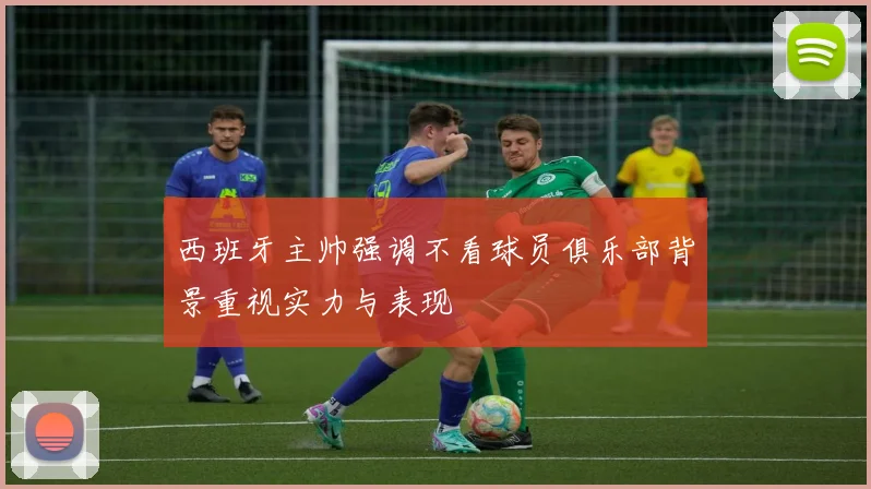 西班牙主帅强调不看球员俱乐部背景重视实力与表现