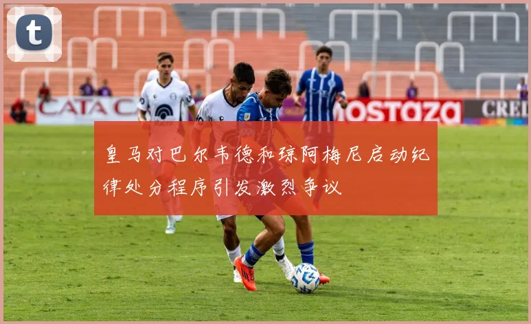 皇马对巴尔韦德和琼阿梅尼启动纪律处分程序引发激烈争议