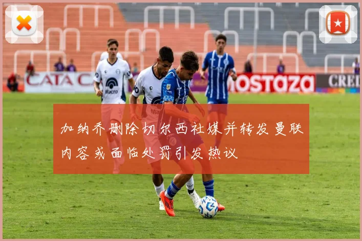 加纳乔删除切尔西社媒并转发曼联内容或面临处罚引发热议