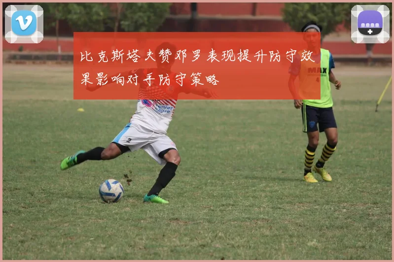 比克斯塔夫赞邓罗表现提升防守效果影响对手防守策略