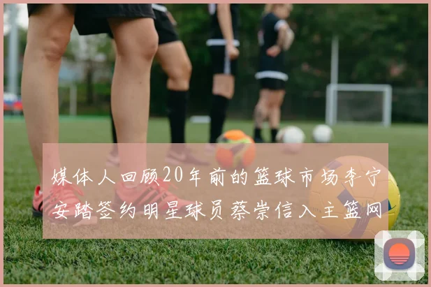 媒体人回顾20年前的篮球市场李宁安踏签约明星球员蔡崇信入主篮网的时代变迁