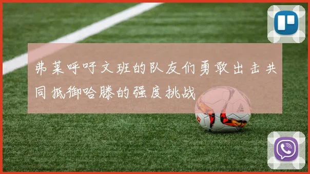 弗莱呼吁文班的队友们勇敢出击共同抵御哈滕的强度挑战