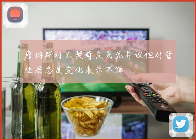 詹姆斯对东契奇交易无异议但对管理层态度变化表示不满