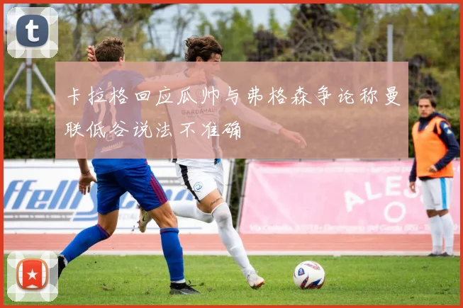 卡拉格回应瓜帅与弗格森争论称曼联低谷说法不准确
