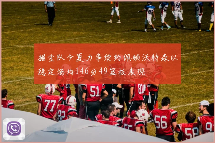 掘金队今夏力争续约佩顿沃特森以稳定场均146分49篮板表现