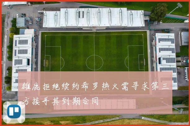 雄鹿拒绝续约希罗热火需寻求第三方接手其到期合同