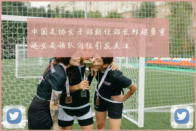 中国足协女子部新任部长郑超勇重返女足领队岗位引发关注