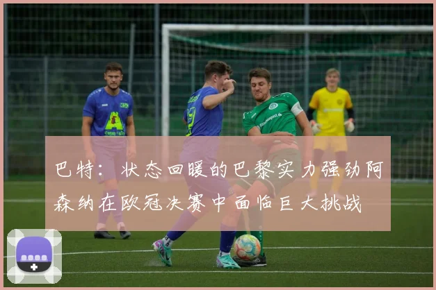 巴特：状态回暖的巴黎实力强劲阿森纳在欧冠决赛中面临巨大挑战