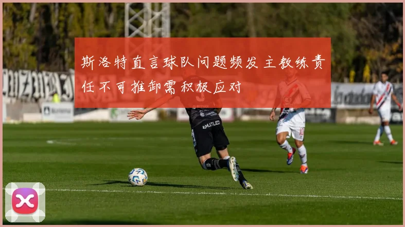 斯洛特直言球队问题频发主教练责任不可推卸需积极应对