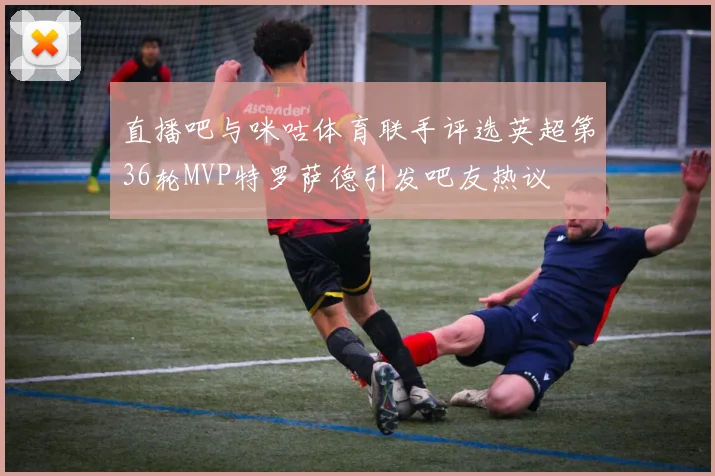 直播吧与咪咕体育联手评选英超第36轮MVP特罗萨德引发吧友热议
