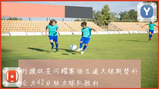 外援双星闪耀赛场兰道夫琼斯替补合力42分助力球队胜利