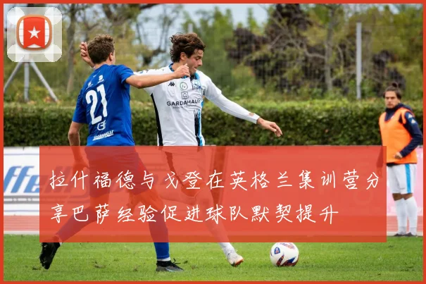 拉什福德与戈登在英格兰集训营分享巴萨经验促进球队默契提升