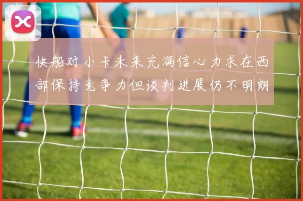 快船对小卡未来充满信心力求在西部保持竞争力但谈判进展仍不明朗