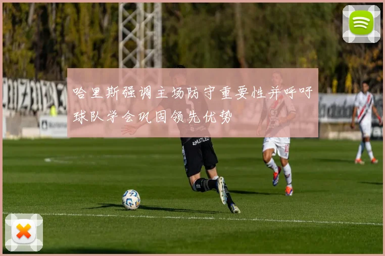 哈里斯强调主场防守重要性并呼吁球队学会巩固领先优势