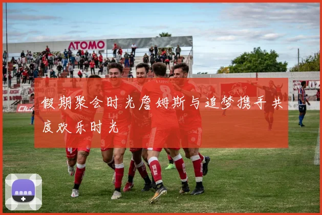 假期聚会时光詹姆斯与追梦携手共度欢乐时光
