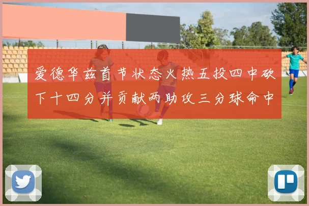 爱德华兹首节状态火热五投四中砍下十四分并贡献两助攻三分球命中率高达六成