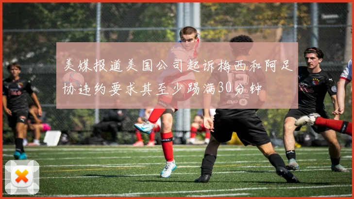 美媒报道美国公司起诉梅西和阿足协违约要求其至少踢满30分钟