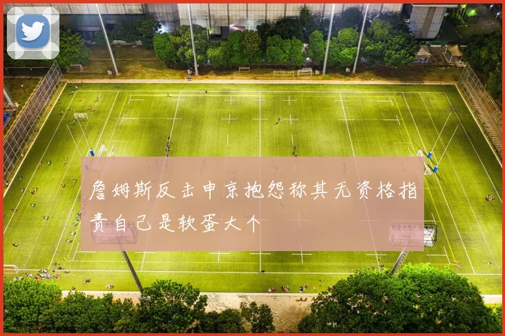 詹姆斯反击申京抱怨称其无资格指责自己是软蛋大个