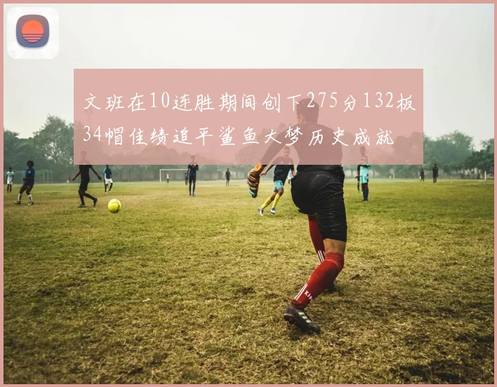 文班在10连胜期间创下275分132板34帽佳绩追平鲨鱼大梦历史成就